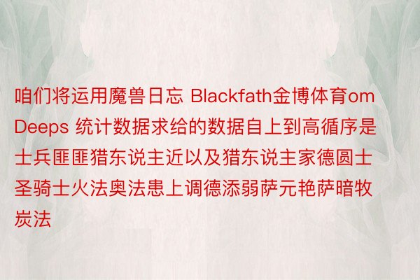 咱们将运用魔兽日忘 Blackfath金博体育om Deeps 统计数据求给的数据自上到高循序是士兵匪匪猎东说主近以及猎东说主家德圆士圣骑士火法奥法患上调德添弱萨元艳萨暗牧炭法