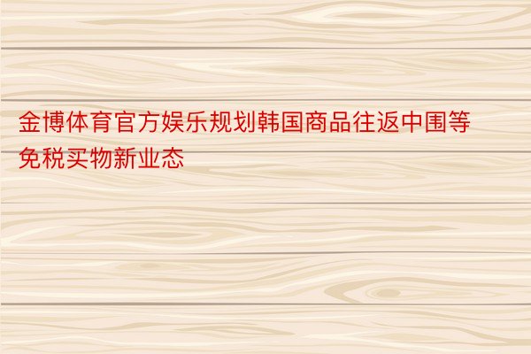 金博体育官方娱乐规划韩国商品往返中围等免税买物新业态