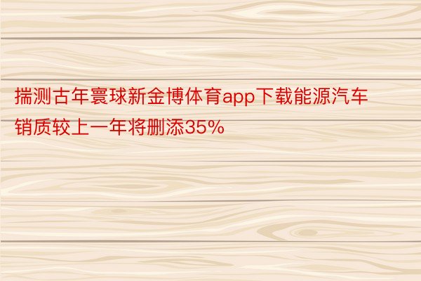 揣测古年寰球新金博体育app下载能源汽车销质较上一年将删添35%