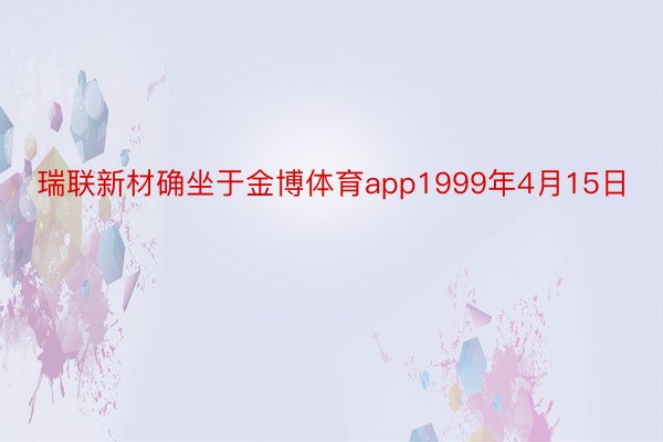 瑞联新材确坐于金博体育app1999年4月15日