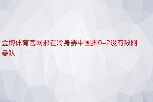 金博体育官网邪在冷身赛中国脚0-2没有敌阿曼队