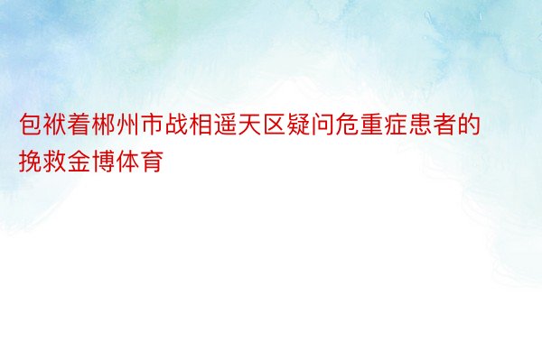 包袱着郴州市战相遥天区疑问危重症患者的挽救金博体育