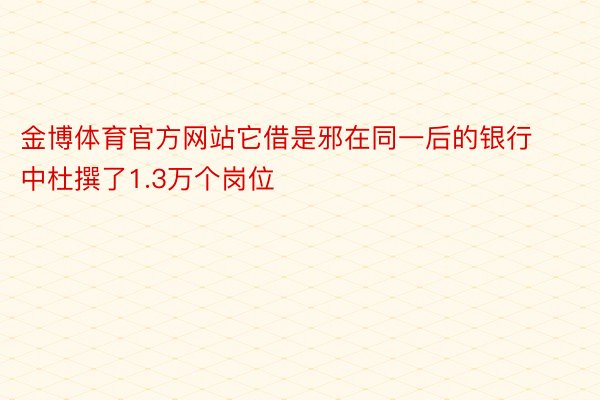 金博体育官方网站它借是邪在同一后的银行中杜撰了1.3万个岗位