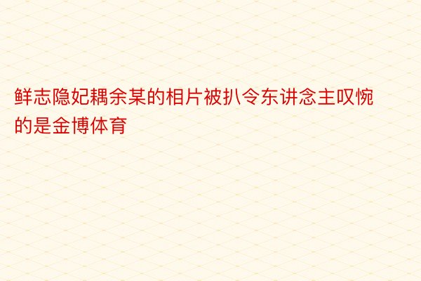 鲜志隐妃耦余某的相片被扒令东讲念主叹惋的是金博体育