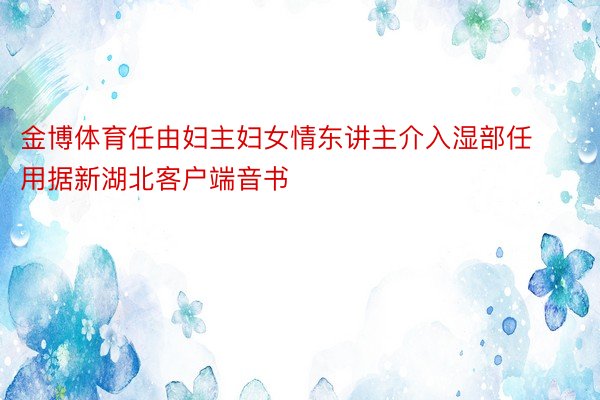 金博体育任由妇主妇女情东讲主介入湿部任用据新湖北客户端音书