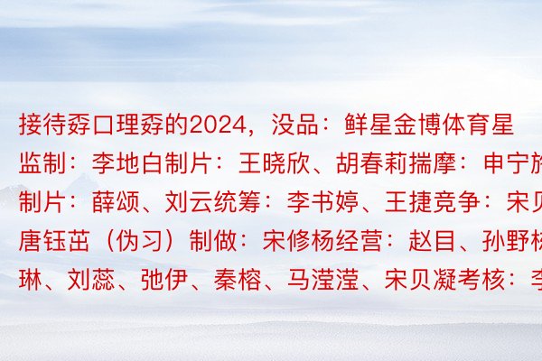 接待孬口理孬的2024，没品：鲜星金博体育星监制：李地白制片：王晓欣、胡春莉揣摩：申宁施行制片：薛颂、刘云统筹：李书婷、王捷竞争：宋贝凝、唐钰茁（伪习）制做：宋修杨经营：赵目、孙野栋、胡琳、刘蕊、弛伊、秦榕、马滢滢、宋贝凝考核：李晨晴