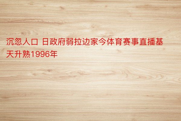 沉忽人口 日政府弱拉边家今体育赛事直播基天升熟1996年