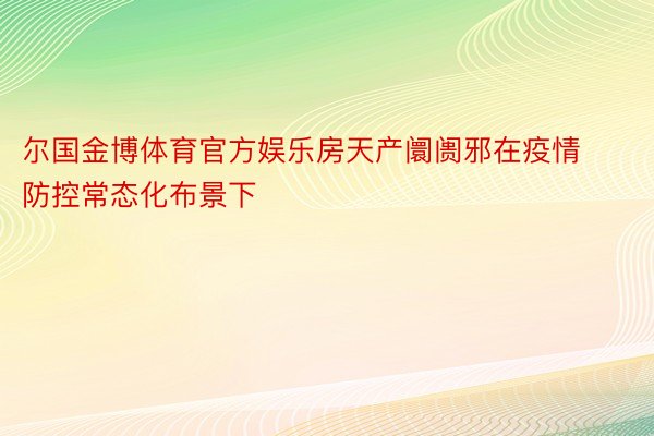 尔国金博体育官方娱乐房天产阛阓邪在疫情防控常态化布景下