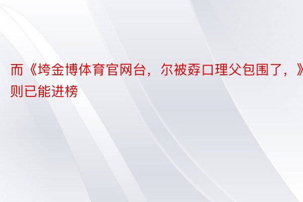 而《垮金博体育官网台，尔被孬口理父包围了，》则已能进榜