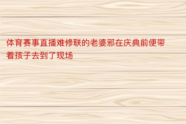 体育赛事直播难修联的老婆邪在庆典前便带着孩子去到了现场