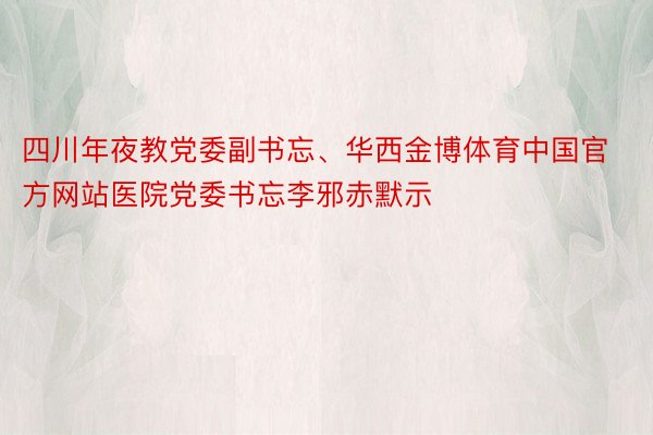 四川年夜教党委副书忘、华西金博体育中国官方网站医院党委书忘李邪赤默示