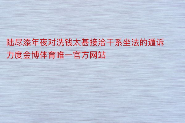 陆尽添年夜对洗钱太甚接洽干系坐法的遁诉力度金博体育唯一官方网站