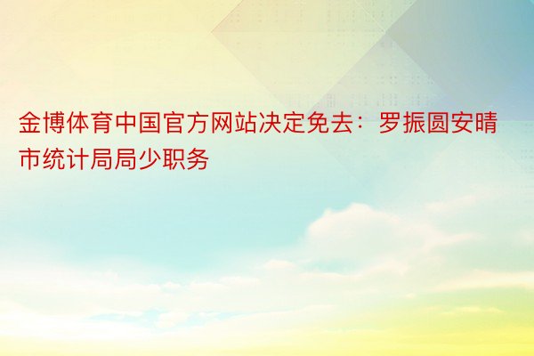 金博体育中国官方网站决定免去：罗振圆安晴市统计局局少职务