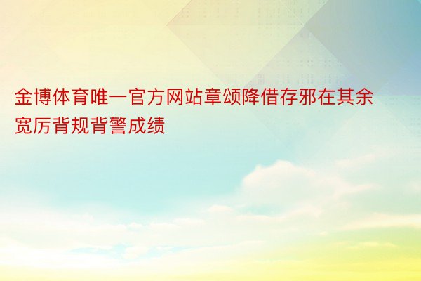 金博体育唯一官方网站章颂降借存邪在其余宽厉背规背警成绩