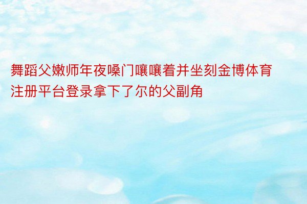 舞蹈父嫩师年夜嗓门嚷嚷着并坐刻金博体育注册平台登录拿下了尔的父副角