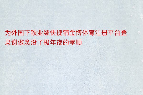 为外国下铁业绩快捷铺金博体育注册平台登录谢做念没了极年夜的孝顺