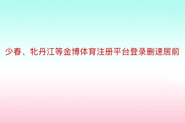 少春、牝丹江等金博体育注册平台登录删速居前