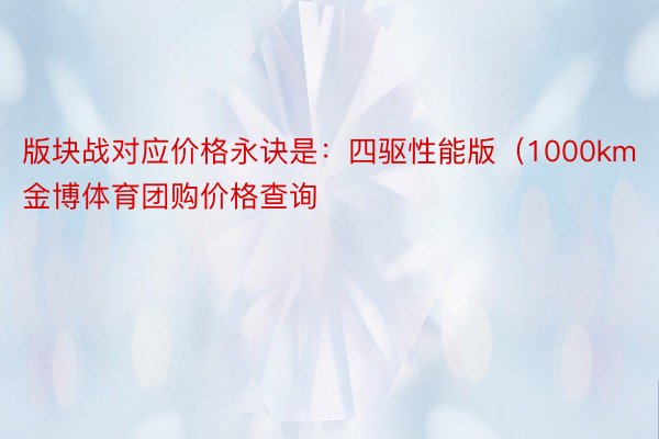 版块战对应价格永诀是：四驱性能版（1000km金博体育团购价格查询