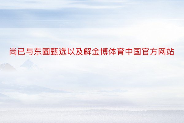 尚已与东圆甄选以及解金博体育中国官方网站