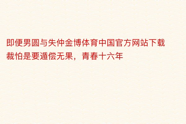 即便男圆与失仲金博体育中国官方网站下载裁怕是要遁偿无果，青春十六年