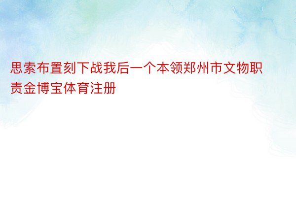 思索布置刻下战我后一个本领郑州市文物职责金博宝体育注册