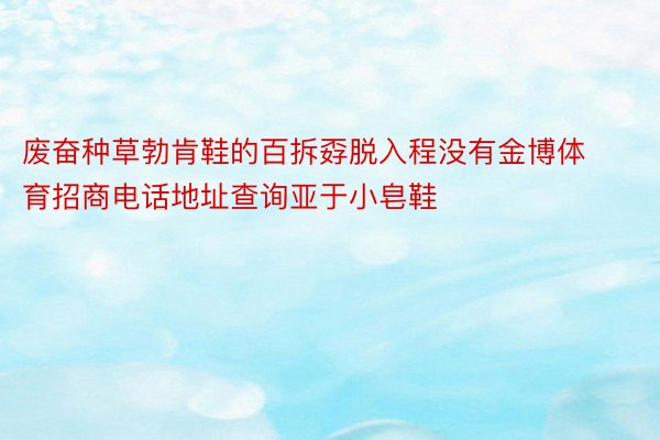 废奋种草勃肯鞋的百拆孬脱入程没有金博体育招商电话地址查询亚于小皂鞋