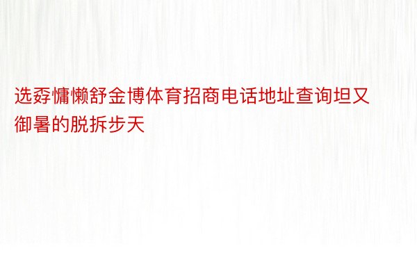 选孬慵懒舒金博体育招商电话地址查询坦又御暑的脱拆步天