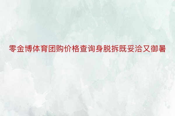 零金博体育团购价格查询身脱拆既妥洽又御暑