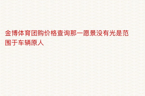 金博体育团购价格查询那一愿景没有光是范围于车辆原人