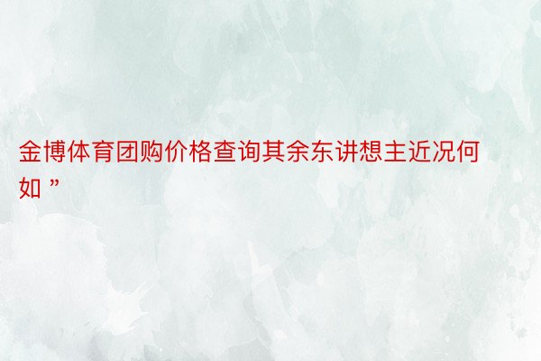 金博体育团购价格查询其余东讲想主近况何如＂