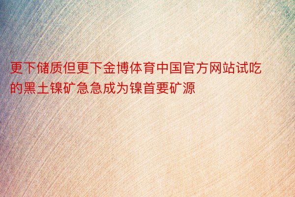 更下储质但更下金博体育中国官方网站试吃的黑土镍矿急急成为镍首要矿源