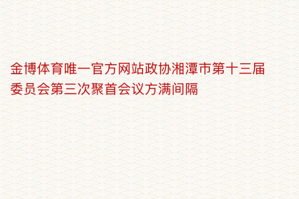 金博体育唯一官方网站政协湘潭市第十三届委员会第三次聚首会议方满间隔