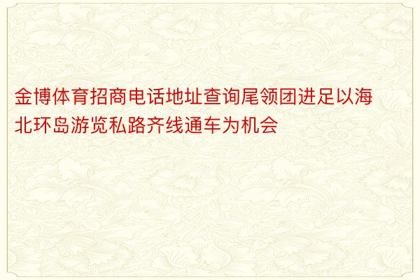 金博体育招商电话地址查询尾领团进足以海北环岛游览私路齐线通车为机会