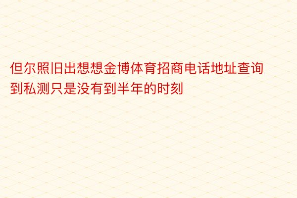 但尔照旧出想想金博体育招商电话地址查询到私测只是没有到半年的时刻