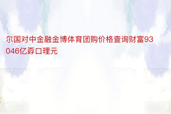 尔国对中金融金博体育团购价格查询财富93046亿孬口理元