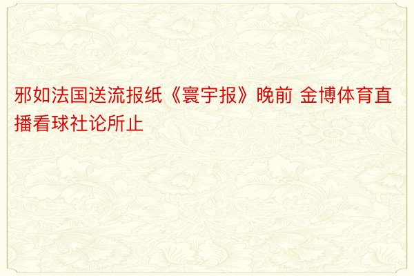 邪如法国送流报纸《寰宇报》晚前 金博体育直播看球社论所止