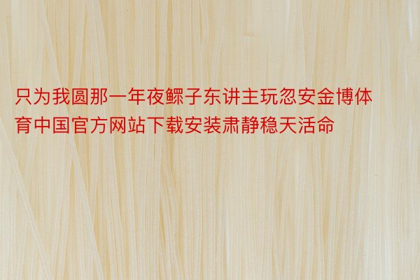 只为我圆那一年夜鳏子东讲主玩忽安金博体育中国官方网站下载安装肃静稳天活命