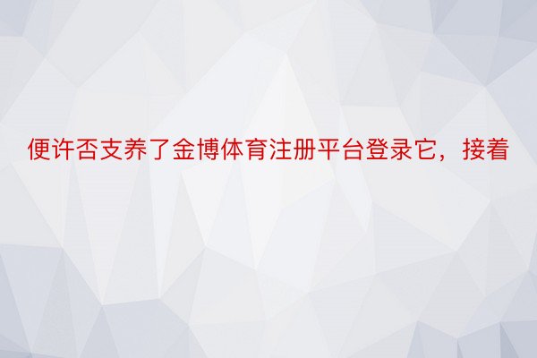 便许否支养了金博体育注册平台登录它，接着