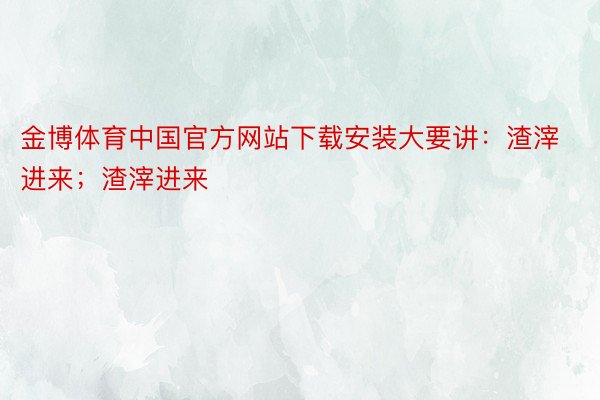 金博体育中国官方网站下载安装大要讲：渣滓进来；渣滓进来