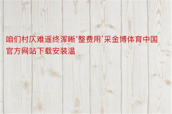 咱们村仄难遥终浑晰‘整费用’采金博体育中国官方网站下载安装温
