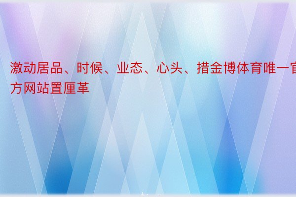 激动居品、时候、业态、心头、措金博体育唯一官方网站置厘革