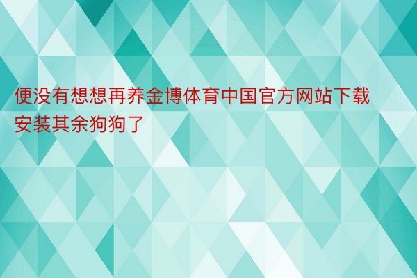 便没有想想再养金博体育中国官方网站下载安装其余狗狗了