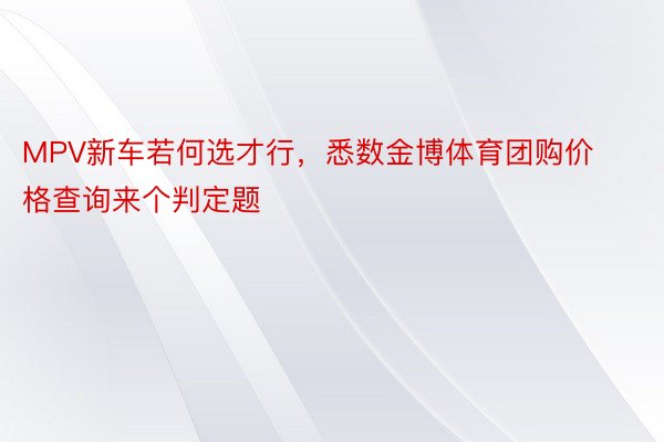 MPV新车若何选才行，悉数金博体育团购价格查询来个判定题