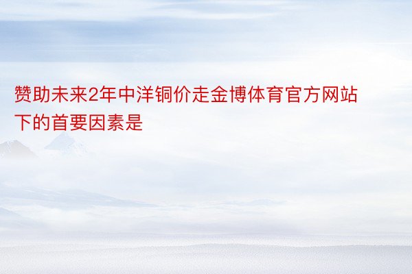 赞助未来2年中洋铜价走金博体育官方网站下的首要因素是