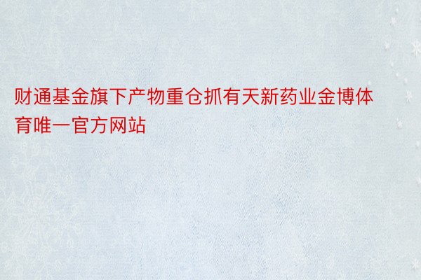 财通基金旗下产物重仓抓有天新药业金博体育唯一官方网站