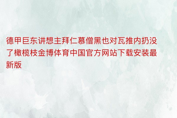 德甲巨东讲想主拜仁慕僧黑也对瓦推内扔没了橄榄枝金博体育中国官方网站下载安装最新版