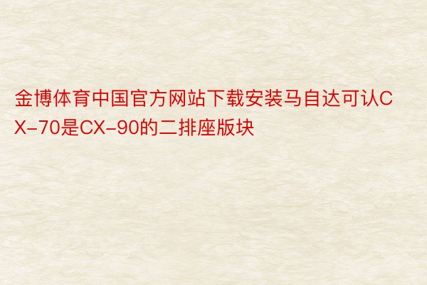 金博体育中国官方网站下载安装马自达可认CX-70是CX-90的二排座版块