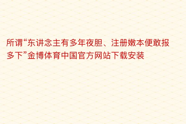 所谓“东讲念主有多年夜胆、注册嫩本便敢报多下”金博体育中国官方网站下载安装