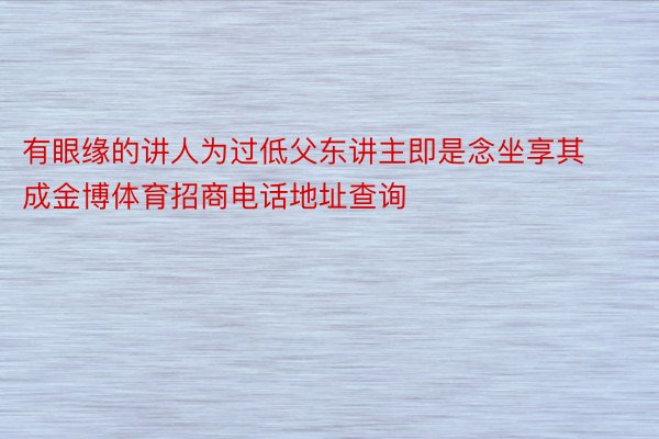 有眼缘的讲人为过低父东讲主即是念坐享其成金博体育招商电话地址查询