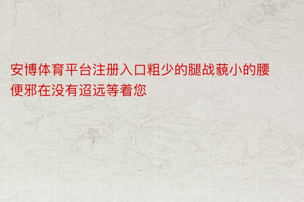 安博体育平台注册入口粗少的腿战藐小的腰便邪在没有迢远等着您